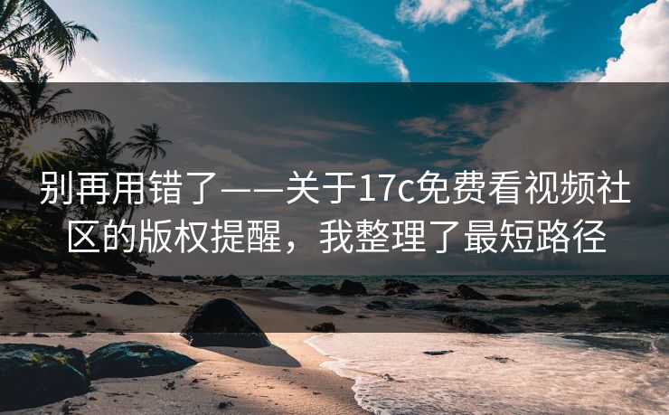 别再用错了——关于17c免费看视频社区的版权提醒，我整理了最短路径