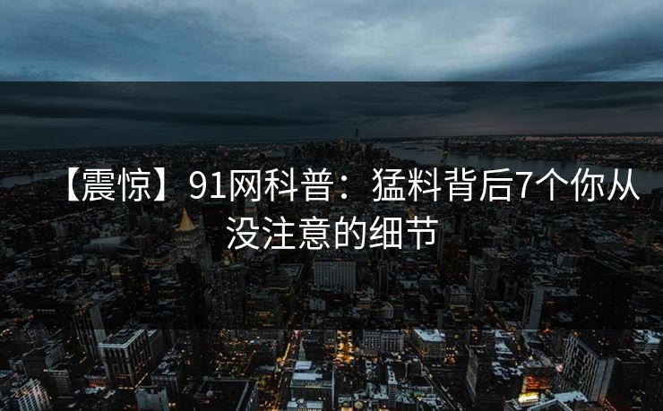 【震惊】91网科普：猛料背后7个你从没注意的细节